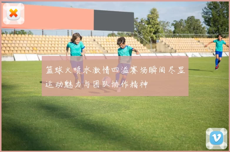 篮球火喷水激情四溢赛场瞬间尽显运动魅力与团队协作精神