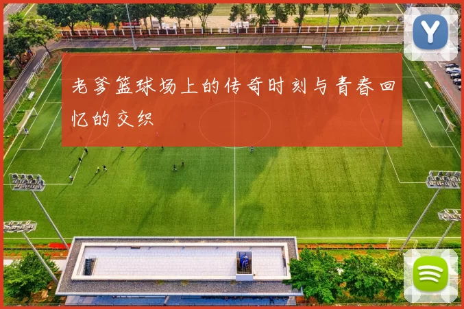 老爹篮球场上的传奇时刻与青春回忆的交织