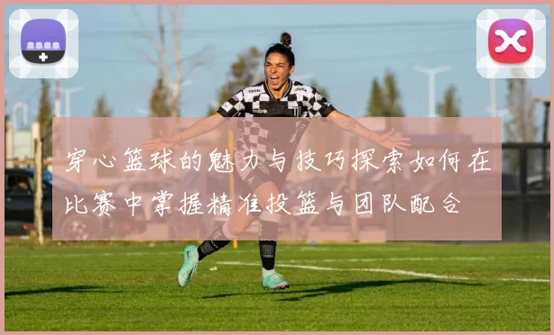 穿心篮球的魅力与技巧探索如何在比赛中掌握精准投篮与团队配合