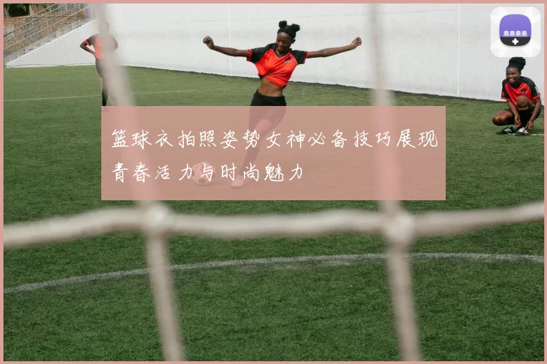 篮球衣拍照姿势女神必备技巧展现青春活力与时尚魅力